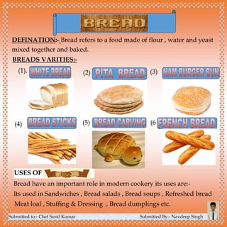 Submitted to:- Chef Sunil Kumar Submitted By:- Navdeep Singh
DEFINATION:- Bread refers to a food made of flour , water and yeast
mixed together and baked.
BREADS VARITIES:-
(1). (3)(2)
(4) (5) (6
USES OF
 Bread have an important role in modern cookery its uses are:-
 Its used in Sandwiches , Bread salads , Bread soups , Refreshed bread
Meat loaf , Stuffing & Dressing , Bread dumplings etc.
 