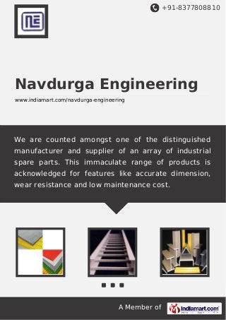 +91-8377808810
A Member of
Navdurga Engineering
www.indiamart.com/navdurga-engineering
We are counted amongst one of the distinguished
manufacturer and supplier of an array of industrial
spare parts. This immaculate range of products is
acknowledged for features like accurate dimension,
wear resistance and low maintenance cost.
 