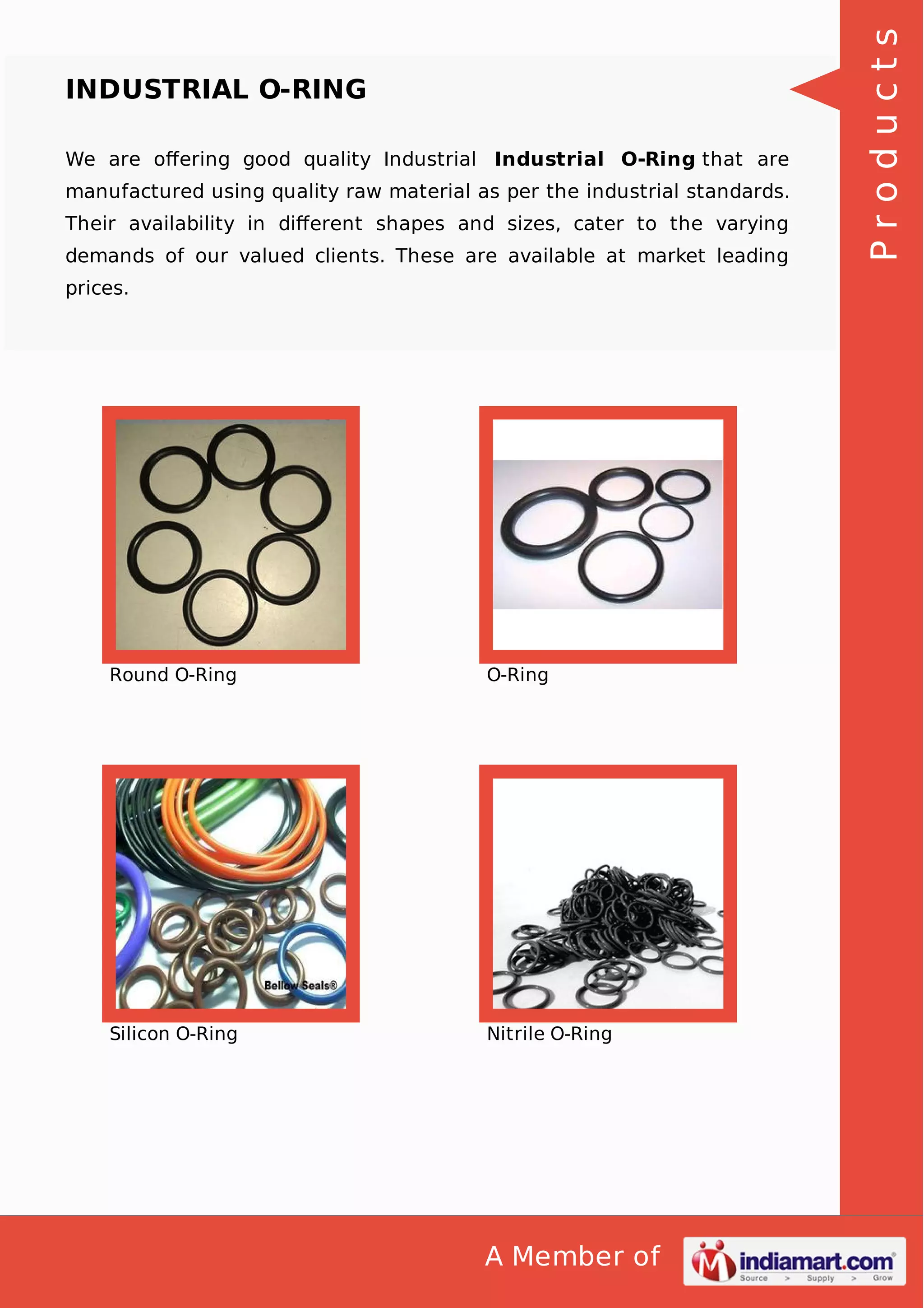 We are oﬀering good quality Industrial Industrial O-Ring that are
manufactured using quality raw material as per the industrial standards.
Their availability in diﬀerent shapes and sizes, cater to the varying
demands of our valued clients. These are available at market leading
prices.

Round O-Ring

O-Ring

Silicon O-Ring

Nitrile O-Ring

A Member of

Products

INDUSTRIAL O-RING

 