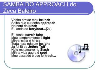 SAMBA DO APPROACH do Zeca Baleiro Venha provar meu  brunch Saiba que eu tenho  approach Na hora do  lunch Eu ando de  ferryboat...( 2x) Eu tenho  savoir-faire Meu temperamento é  light Minha casa é  hi-tec Toda hora rola um  insight Já fui fã do  Jethro Tull Hoje me amarro no  Slash Minha vida agora é  cool Meu passado é que foi  trash... 