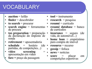 VOCABULARY auction  = leilão finder  = descobridor to search  = procurar search engine  = ferramentas de procura  tax preparation  = preparação da declaração do imposto de renda retirement  = aposentadoria schedule  = horário (de partidas, de competições...) video screening  = apresentação em vídeo fare   =  preço da passagem tool  = instrumento research   = pesquisa resumé  = currículo resumé database  = banco de currículos insurance  = seguro (de vida, de automóvel...) home loan  = empréstimo para compra de imóvel resource  = recurso gossip  = fofoca news  = notícias score  = placar em competições esportivas 