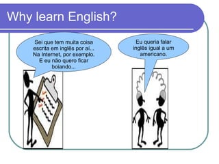Why learn English? Eu queria falar inglês igual a um americano. Sei que tem muita coisa escrita em inglês por aí... Na Internet, por exemplo. E eu não quero ficar boiando... 