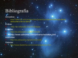 Bibliografia Atmosfera: www.laflecha.net/canales/ciencia/noticias/ caracteristicas -de-la- atmosfera -de-la-tierra Eclipse: http://es.wikipedia.org/wiki/Eclipse Estrellas: http://es.wikipedia.org/wiki/Estrella http://www.astromia.com/universo/estrellas.htm Asteroides: http://es.wikipedia.org/wiki/Asteroide Galaxias: http://www.astromia.com/universo/galaxias.htm 