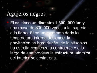 Agujeros negros El sol tiene un diametro 1.300 ,900 km y una masa de 300,000 veces a la  superior a la tierra. Si en un momento dado la temperatura interna desiende, la gravitacion se hara dueña  de la situacion. La estrella comienza a contraerse y a lo largo de ese proceso la estructura  atomica del interior se desintrega. 