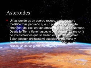Asteroides Un asteroide es un cuerpo rocoso, carbonáceo o metálico más pequeño que un planeta y que orbita alrededor del Sol, en una órbita interior a la de Neptuno. Desde la Tierra tienen aspecto de estrellas. La mayoría de los asteroides que se hallan en nuestro Sistema Solar, poseen orbitassemi-estables entre Marte y Jupiter, pero algunos son desviados a órbitas que cruzan las de los planetas mayores.  