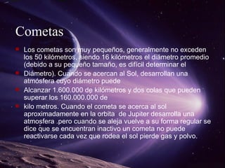 Cometas Los cometas son muy pequeños, generalmente no exceden los 50 kilómetros, siendo 16 kilómetros el diámetro promedio (debido a su pequeño tamaño, es difícil determinar el Diámetro). Cuando se acercan al Sol, desarrollan una atmósfera cuyo diámetro puede Alcanzar 1.600.000 de kilómetros y dos colas que pueden superar los 160.000.000 de kilo metros.  Cuando el cometa se acerca al sol aproximadamente en la orbita  de Jupiter desarrolla una atmosfera .pero cuando se aleja vuelve a su forma regular se dice que se encuentran inactivo un cometa no puede  reactivarse cada vez que rodea el sol pierde gas y polvo. 