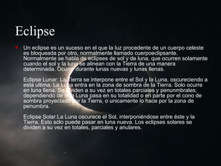 Eclipse Un eclipse es un suceso en el que la luz procedente de un cuerpo celeste es bloqueada por otro, normalmente llamado cuerpoeclipsante. Normalmente se habla de eclipses de sol y de luna, que ocurren solamente cuando el sol y la luna se alinean con la Tierra de una manera determinada. Ocurre durante lunas nuevas y lunas llenas. Eclipse Lunar: La Tierra se interpone entre el Sol y la Luna, oscureciendo a esta ultima. La Luna entra en la zona de sombra de la Tierra. Solo ocurre en luna llena. Se dividen a su vez en totales parciales y penunmbrales; dependiendo de si la Luna pasa en su totalidad o en parte por el cono de sombra proyectado por la Tierra, o unicamente lo hace por la zona de penumbra. Eclipse Solar:La Luna oscurece el Sol, interponiéndose entre éste y la Tierra. Esto sólo puede pasar en luna nueva. Los eclipses solares se dividen a su vez en totales, parciales y anulares.  