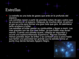 Estrellas La estrella es una bola de gases que arde en lo profundo del espacio.  Las estrellas nacen a partir de grandes nubes de gas y polvo que se encuentra en el espacio. Despues de muchos años, el polvo y el gas se junta para formar una gran bola que gira. Al calentarse tanto empieza a brillar. Las estrellas al brillar gastan su combustible y llegan a morir. Las mas grandes son las que mas brillan, ya que brillan mas duran menos. Cuando una estrella muere, colapsa en segundos y ocurre una explosionllamada Supernova. Algunas estrellas menos grandes dejan de brillar y se contraen poco a poco hasta que tienen una gravedad tan grande que la estrella forma un punto muy denso llamado Agujero Negro. 