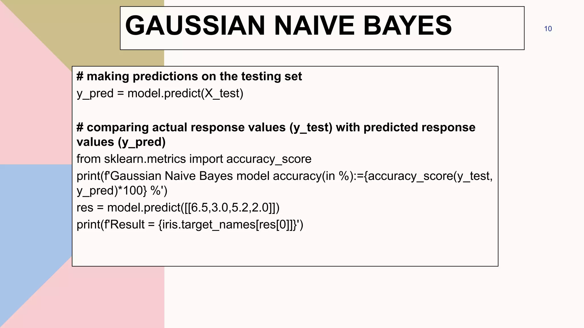 # making predictions on the testing set
y_pred = model.predict(X_test)
# comparing actual response values (y_test) with predicted response
values (y_pred)
from sklearn.metrics import accuracy_score
print(f'Gaussian Naive Bayes model accuracy(in %):={accuracy_score(y_test,
y_pred)*100} %')
res = model.predict([[6.5,3.0,5.2,2.0]])
print(f'Result = {iris.target_names[res[0]]}')
10
GAUSSIAN NAIVE BAYES
 
