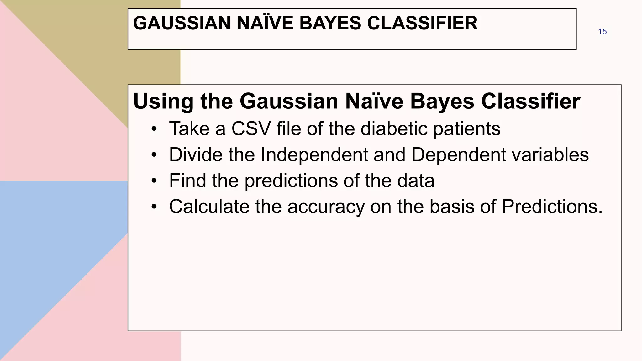 GAUSSIAN NAÏVE BAYES CLASSIFIER
Using the Gaussian Naïve Bayes Classifier
• Take a CSV file of the diabetic patients
• Divide the Independent and Dependent variables
• Find the predictions of the data
• Calculate the accuracy on the basis of Predictions.
15
 