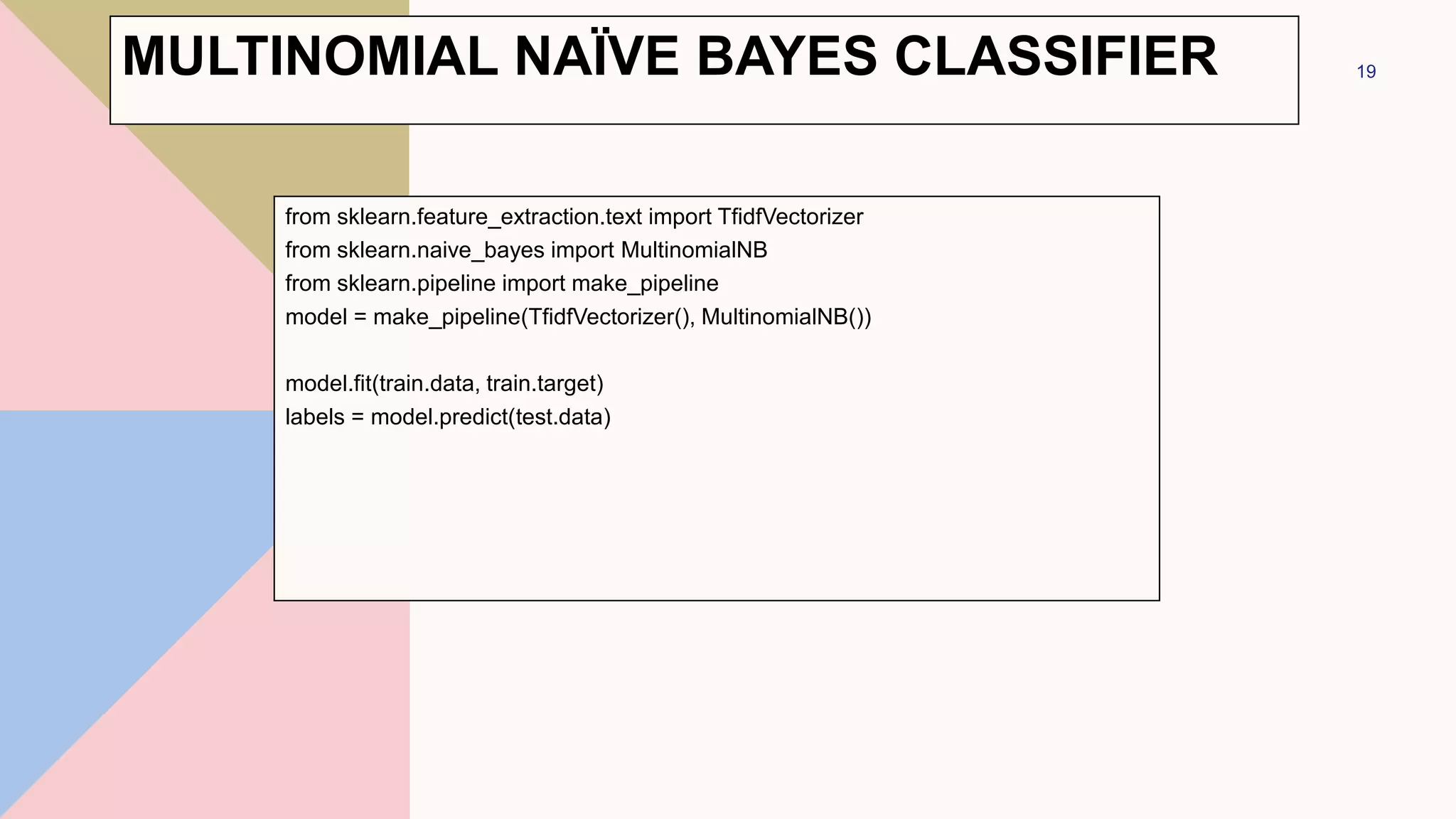 from sklearn.feature_extraction.text import TfidfVectorizer
from sklearn.naive_bayes import MultinomialNB
from sklearn.pipeline import make_pipeline
model = make_pipeline(TfidfVectorizer(), MultinomialNB())
model.fit(train.data, train.target)
labels = model.predict(test.data)
19
MULTINOMIAL NAÏVE BAYES CLASSIFIER
 