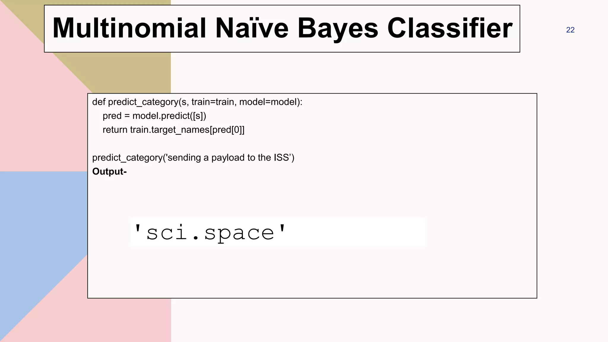 def predict_category(s, train=train, model=model):
pred = model.predict([s])
return train.target_names[pred[0]]
predict_category('sending a payload to the ISS’)
Output-
22
'sci.space'
Multinomial Naïve Bayes Classifier
 