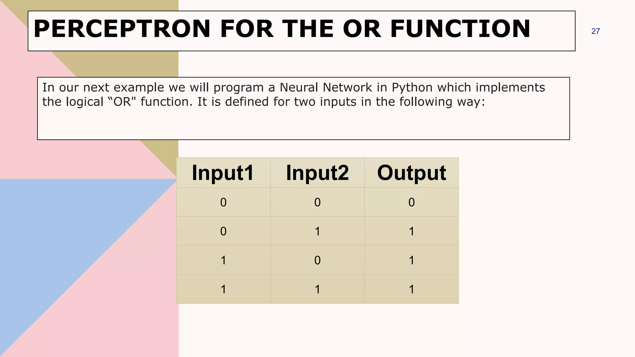 PERCEPTRON FOR THE OR FUNCTION
Input1 Input2 Output
0 0 0
0 1 1
1 0 1
1 1 1
27
In our next example we will program a Neural Network in Python which implements
the logical “OR" function. It is defined for two inputs in the following way:
 