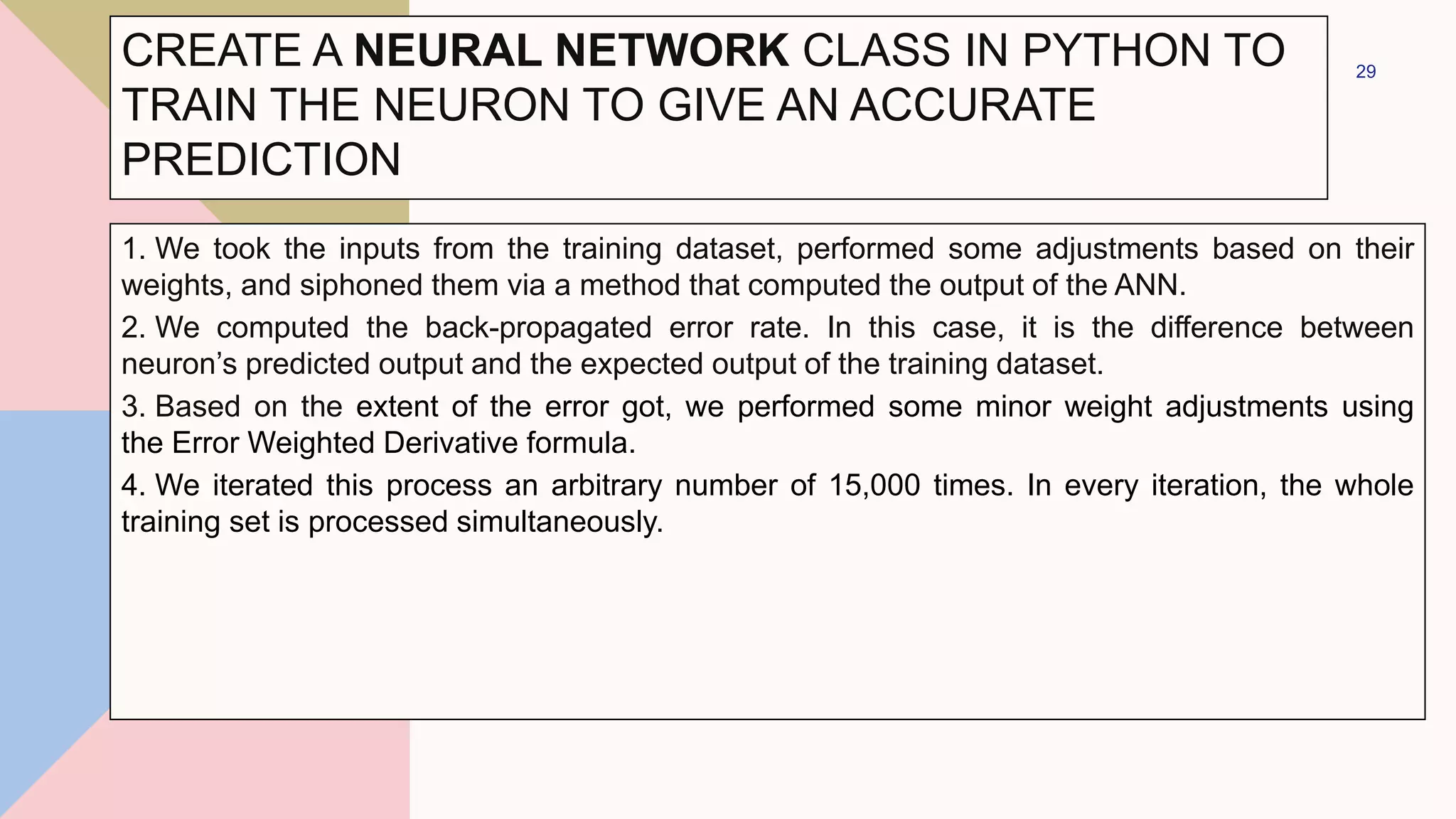 1. We took the inputs from the training dataset, performed some adjustments based on their
weights, and siphoned them via a method that computed the output of the ANN.
2. We computed the back-propagated error rate. In this case, it is the difference between
neuron’s predicted output and the expected output of the training dataset.
3. Based on the extent of the error got, we performed some minor weight adjustments using
the Error Weighted Derivative formula.
4. We iterated this process an arbitrary number of 15,000 times. In every iteration, the whole
training set is processed simultaneously.
29
CREATE A NEURAL NETWORK CLASS IN PYTHON TO
TRAIN THE NEURON TO GIVE AN ACCURATE
PREDICTION
 