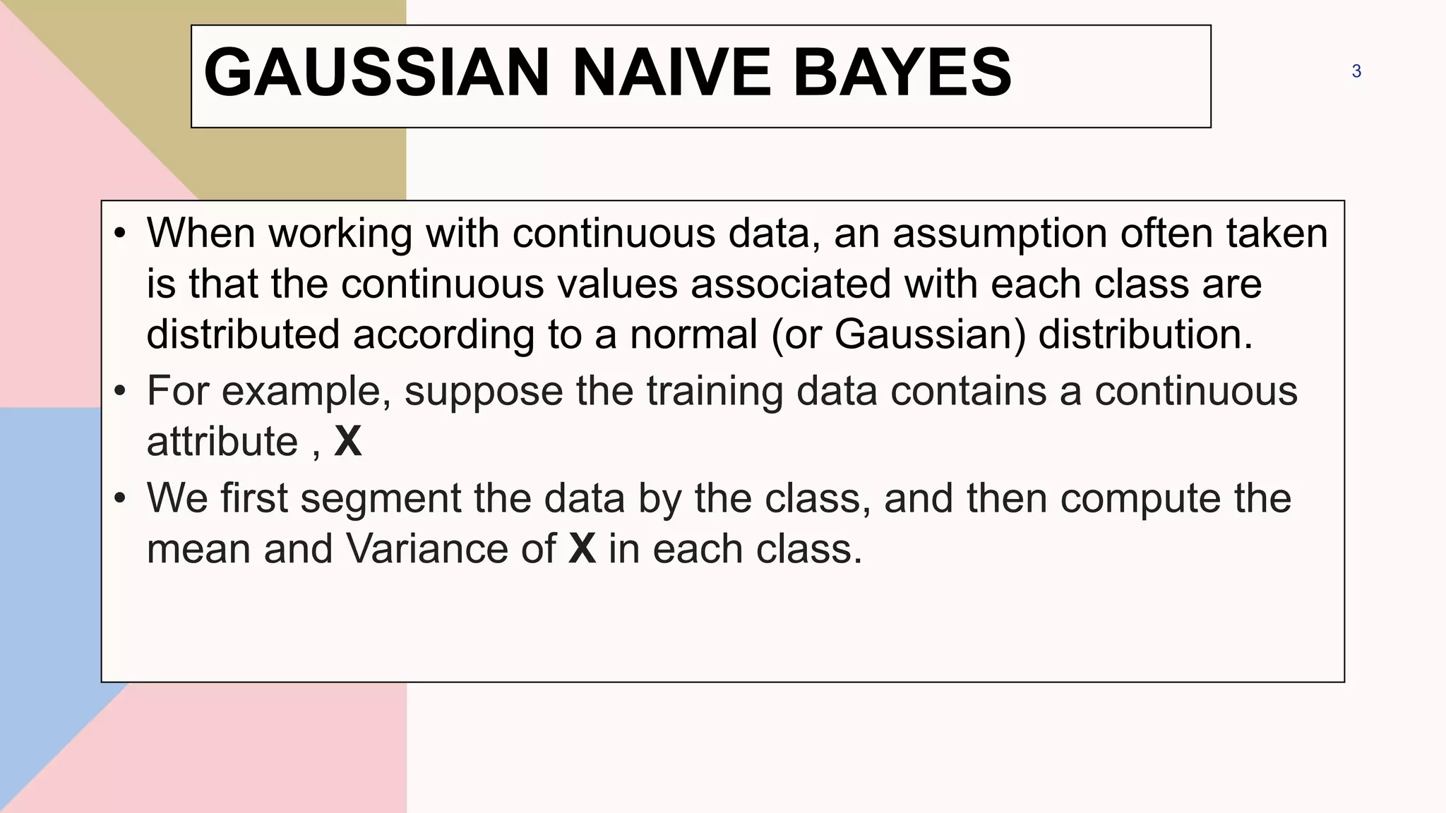• When working with continuous data, an assumption often taken
is that the continuous values associated with each class are
distributed according to a normal (or Gaussian) distribution.
• For example, suppose the training data contains a continuous
attribute , X
• We first segment the data by the class, and then compute the
mean and Variance of X in each class.
3
GAUSSIAN NAIVE BAYES
 