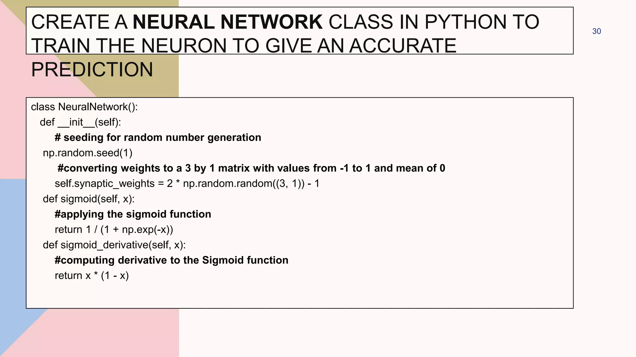 class NeuralNetwork():
def __init__(self):
# seeding for random number generation
np.random.seed(1)
#converting weights to a 3 by 1 matrix with values from -1 to 1 and mean of 0
self.synaptic_weights = 2 * np.random.random((3, 1)) - 1
def sigmoid(self, x):
#applying the sigmoid function
return 1 / (1 + np.exp(-x))
def sigmoid_derivative(self, x):
#computing derivative to the Sigmoid function
return x * (1 - x)
30
CREATE A NEURAL NETWORK CLASS IN PYTHON TO
TRAIN THE NEURON TO GIVE AN ACCURATE
PREDICTION
 