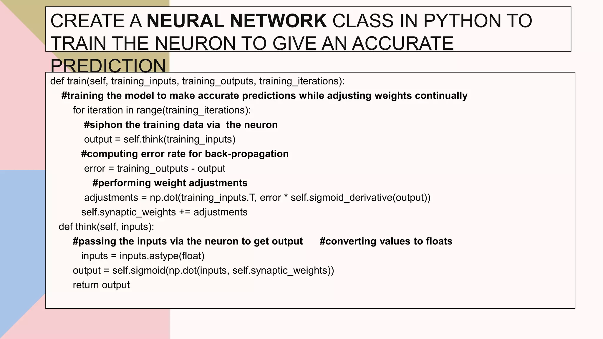 def train(self, training_inputs, training_outputs, training_iterations):
#training the model to make accurate predictions while adjusting weights continually
for iteration in range(training_iterations):
#siphon the training data via the neuron
output = self.think(training_inputs)
#computing error rate for back-propagation
error = training_outputs - output
#performing weight adjustments
adjustments = np.dot(training_inputs.T, error * self.sigmoid_derivative(output))
self.synaptic_weights += adjustments
def think(self, inputs):
#passing the inputs via the neuron to get output #converting values to floats
inputs = inputs.astype(float)
output = self.sigmoid(np.dot(inputs, self.synaptic_weights))
return output
31
CREATE A NEURAL NETWORK CLASS IN PYTHON TO
TRAIN THE NEURON TO GIVE AN ACCURATE
PREDICTION
 