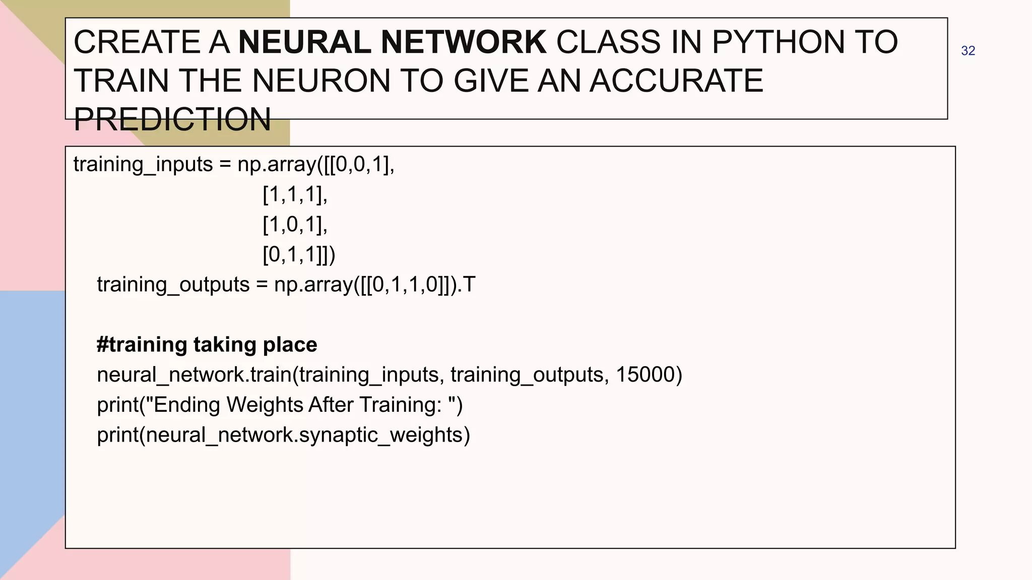 CREATE A NEURAL NETWORK CLASS IN PYTHON TO
TRAIN THE NEURON TO GIVE AN ACCURATE
PREDICTION
training_inputs = np.array([[0,0,1],
[1,1,1],
[1,0,1],
[0,1,1]])
training_outputs = np.array([[0,1,1,0]]).T
#training taking place
neural_network.train(training_inputs, training_outputs, 15000)
print("Ending Weights After Training: ")
print(neural_network.synaptic_weights)
32
 