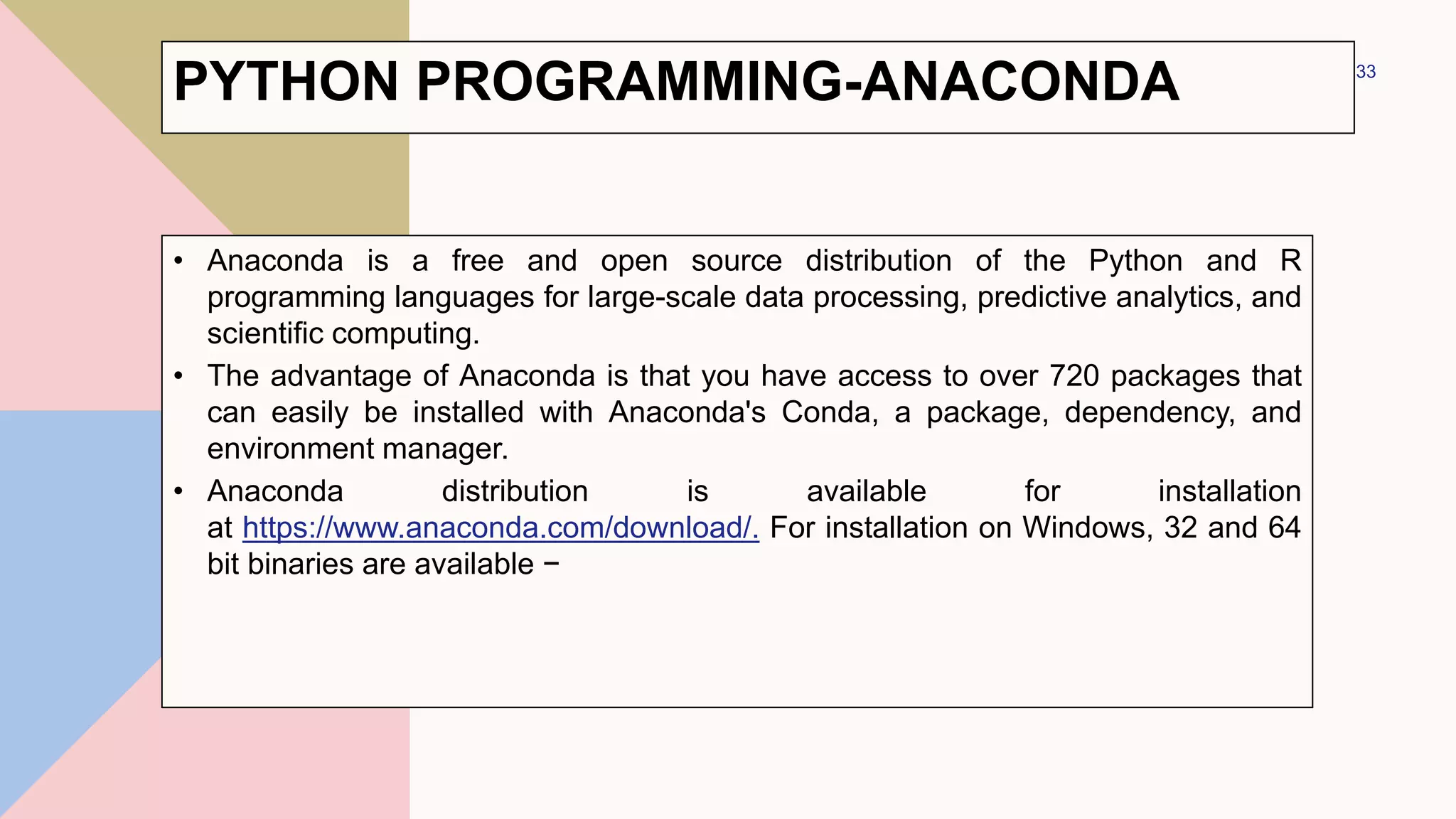 PYTHON PROGRAMMING-ANACONDA
• Anaconda is a free and open source distribution of the Python and R
programming languages for large-scale data processing, predictive analytics, and
scientific computing.
• The advantage of Anaconda is that you have access to over 720 packages that
can easily be installed with Anaconda's Conda, a package, dependency, and
environment manager.
• Anaconda distribution is available for installation
at https://www.anaconda.com/download/. For installation on Windows, 32 and 64
bit binaries are available −
33
 