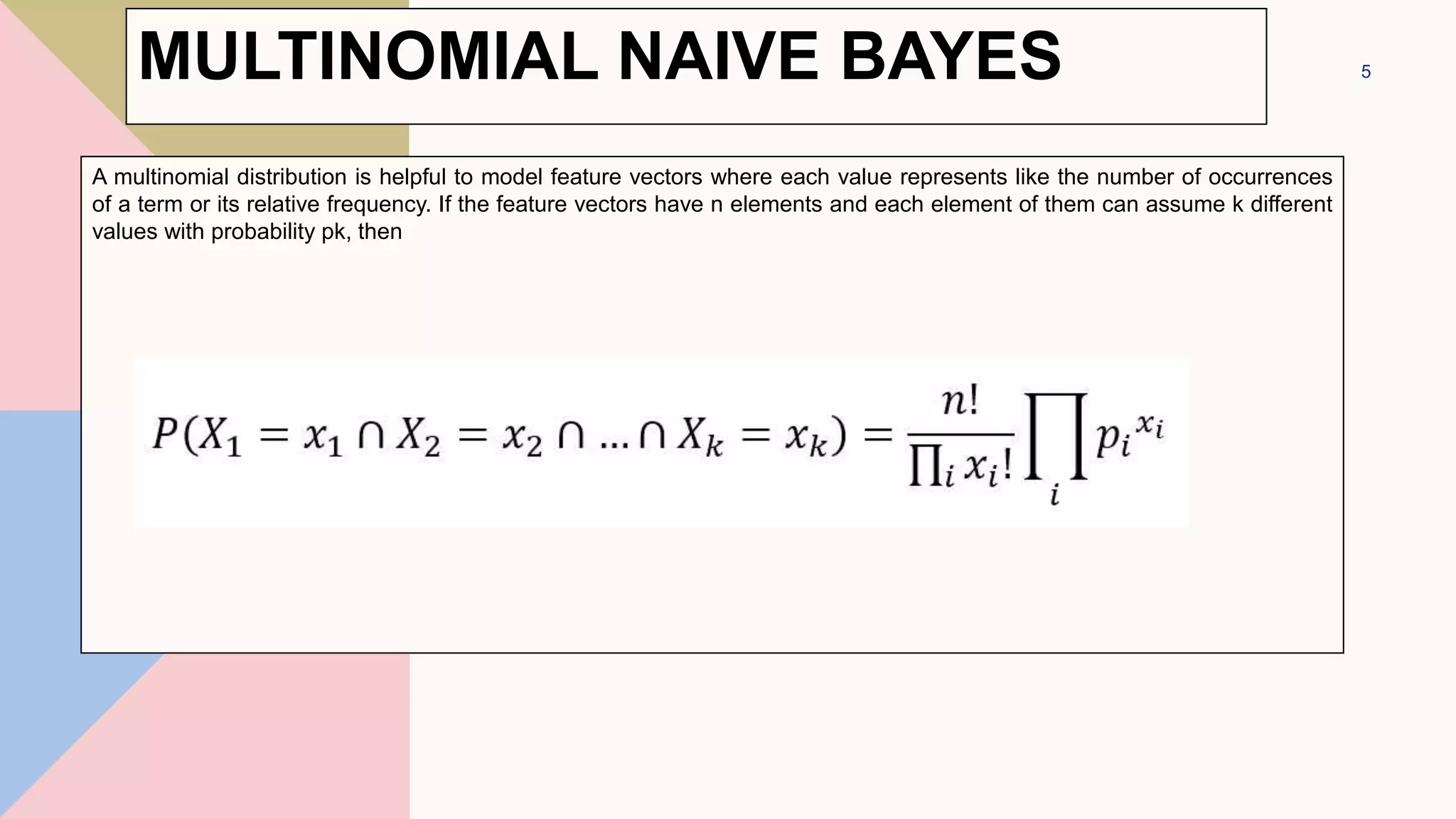 MULTINOMIAL NAIVE BAYES
A multinomial distribution is helpful to model feature vectors where each value represents like the number of occurrences
of a term or its relative frequency. If the feature vectors have n elements and each element of them can assume k different
values with probability pk, then
5
 
