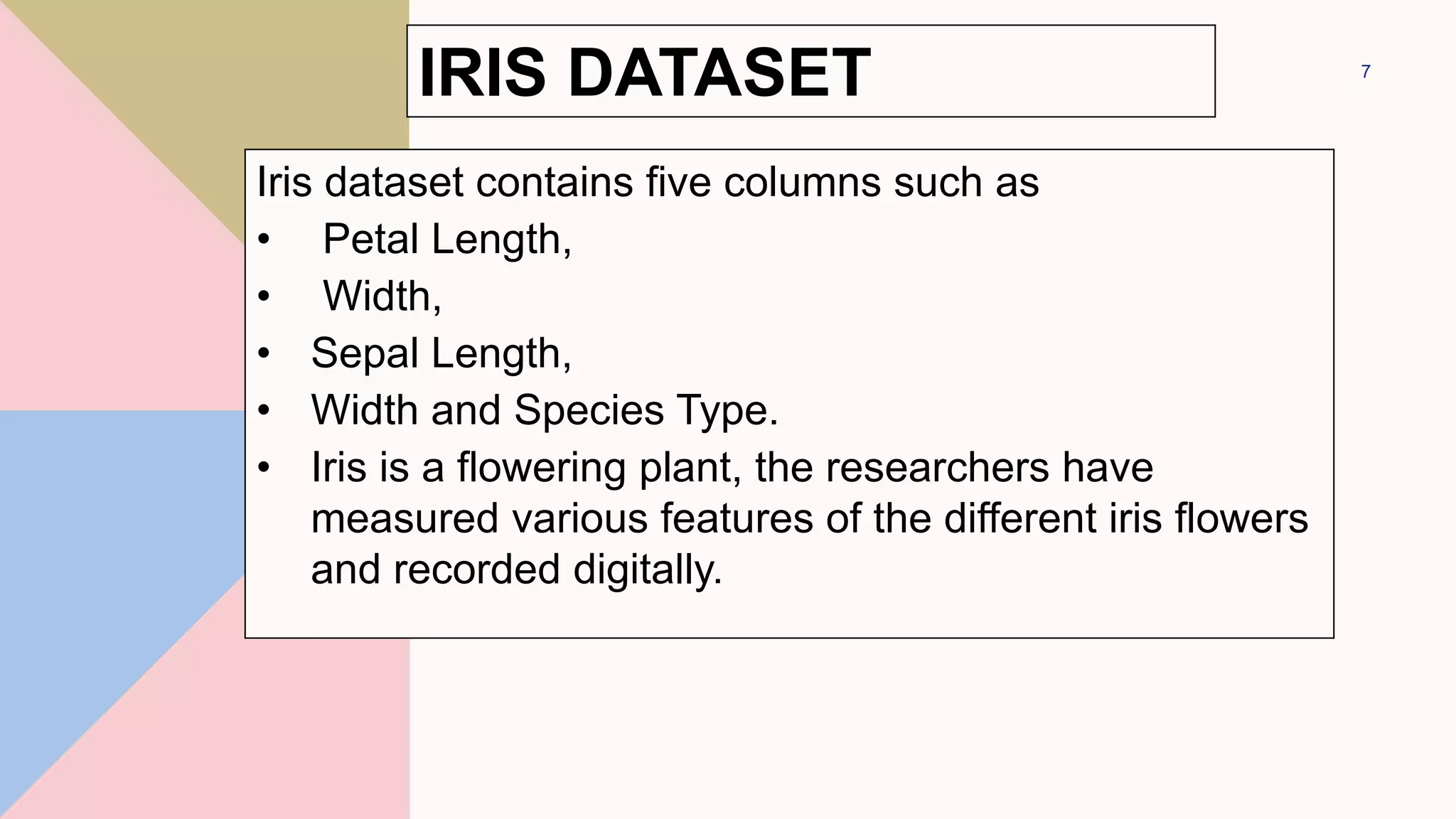 IRIS DATASET
Iris dataset contains five columns such as
• Petal Length,
• Width,
• Sepal Length,
• Width and Species Type.
• Iris is a flowering plant, the researchers have
measured various features of the different iris flowers
and recorded digitally.
7
 
