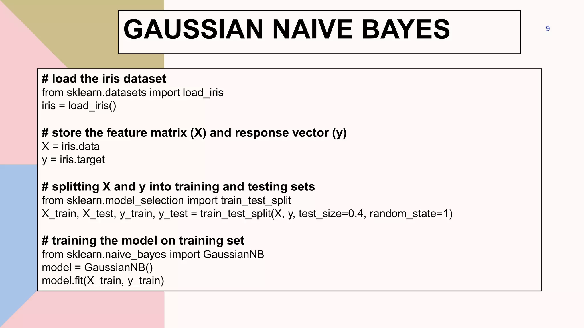 9
# load the iris dataset
from sklearn.datasets import load_iris
iris = load_iris()
# store the feature matrix (X) and response vector (y)
X = iris.data
y = iris.target
# splitting X and y into training and testing sets
from sklearn.model_selection import train_test_split
X_train, X_test, y_train, y_test = train_test_split(X, y, test_size=0.4, random_state=1)
# training the model on training set
from sklearn.naive_bayes import GaussianNB
model = GaussianNB()
model.fit(X_train, y_train)
GAUSSIAN NAIVE BAYES
 