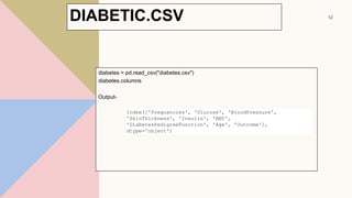 diabetes = pd.read_csv("diabetes.csv")
diabetes.columns
Output-
12
Index(['Pregnancies', 'Glucose', 'BloodPressure',
'SkinThickness', 'Insulin', 'BMI',
'DiabetesPedigreeFunction', 'Age', 'Outcome'],
dtype='object')
DIABETIC.CSV
 