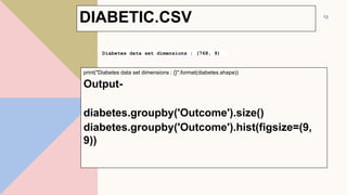print("Diabetes data set dimensions : {}".format(diabetes.shape))
Output-
diabetes.groupby('Outcome').size()
diabetes.groupby('Outcome').hist(figsize=(9,
9))
13
Diabetes data set dimensions : (768, 9)
DIABETIC.CSV
 