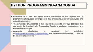 PYTHON PROGRAMMING-ANACONDA
• Anaconda is a free and open source distribution of the Python and R
programming languages for large-scale data processing, predictive analytics, and
scientific computing.
• The advantage of Anaconda is that you have access to over 720 packages that
can easily be installed with Anaconda's Conda, a package, dependency, and
environment manager.
• Anaconda distribution is available for installation
at https://www.anaconda.com/download/. For installation on Windows, 32 and 64
bit binaries are available −
33
 