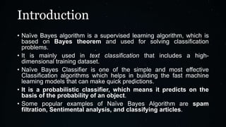 Introduction
• Naïve Bayes algorithm is a supervised learning algorithm, which is
based on Bayes theorem and used for solving classification
problems.
• It is mainly used in text classification that includes a high-
dimensional training dataset.
• Naïve Bayes Classifier is one of the simple and most effective
Classification algorithms which helps in building the fast machine
learning models that can make quick predictions.
• It is a probabilistic classifier, which means it predicts on the
basis of the probability of an object.
• Some popular examples of Naïve Bayes Algorithm are spam
filtration, Sentimental analysis, and classifying articles.
 
