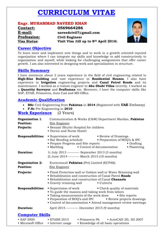 CURRICULUM VITAE
Engr. MUHAMMAD NAVEED KHAN
Contact: 0569664286
E-mail: naveedcivil7@gmail.com
Profession: Civil Engineer
Visa Status: Visit Visa (till up to 8th April 2016)
Career Objective
To learn more and implement new things and to work in a growth oriented reputed
organization where I can integrate my skills and knowledge to add constructively to
organization and myself, while looking for challenging assignments that offer career
growth. I am also interested in designing work and specialization in structure.
Skills Summary
I have minimum about 2 years experience in the field of civil engineering related to
High-Rise Building and vast experience in Residential Houses. I also have
experience in Irrigation engineering projects and Canal Patrol Roads and its
maintenance. I worked as a trainee engineer in Abu Dhabi Villas recently. I worked as
a Quantity Surveyor and Draftsman too. Moreover, I have the computer skills like
SAP, ETAB, Primavera, Auto Cad and MS Office.
Academic Qualification
 BSc Civil Engineering from Pakistan in 2014 (Registered with UAE Embassy)
 F.Sc Pre-Engineering in 2010
Work Experience (2 Years)
Organization 1: Communication & Works (C&W) Department Mardan, Pakistan
Position: Site Engineer
Projects: • Benazir Bhutto Hospital for children
• Doctor and Nurse Hostel
Responsibilities: • Supervision of work • Review of Drawings
• Bar Bending schedule • Preparation of BOQ’s & IPC
• Prepare Progress and Site reports • Drafting
• Marbling • Control of documentation • Plastering
Duration: 1) July 2013 ---------- September 2013 (3 months)
2) June 2014 --------- March 2015 (10 months)
Organization 2: Euroconsult Pakistan (Pvt) Limited (ECPAK)
Position: Site Engineer
Projects: • Flood Protection wall or Gabion wall or Water Retaining wall
• Rehabilitation and construction of Canal Patrol Roads
• Rehabilitation and construction of Canal Channels
• Gravity retaining wall • Culverts
Responsibilities: • Supervision of work • Check quality of materials
• To guide the masons and taking work from labors
• Taking measurements of the work done • Site reports
• Preparation of BOQ’s and IPC • Review projects drawings
• Control of documentation • Attend management review meetings
Duration: April 2015 ---------- December 2015 (9 months)
Computer Skills
• SAP 2000 • ETABS 2015 • Primavera P6 • AutoCAD 2D, 3D 2007
• Microsoft Office • Internet usage • Knowledge of all basic operations
 