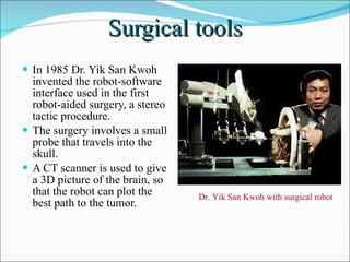 Surgical tools In 1985 Dr. Yik San Kwoh invented the robot-software interface used in the first robot-aided surgery, a stereo tactic procedure.  The surgery involves a small probe that travels into the skull.  A CT scanner is used to give a 3D picture of the brain, so that the robot can plot the best path to the tumor. Dr. Yik San Kwoh with surgical robot  