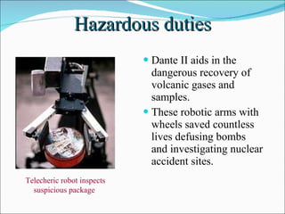 Hazardous duties Dante II aids in the dangerous recovery of volcanic gases and samples. These robotic arms with wheels saved countless lives defusing bombs and investigating nuclear accident sites. Telecheric robot inspects suspicious package  