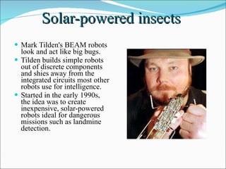 Solar-powered insects  Mark Tilden's BEAM robots look and act like big bugs.  Tilden builds simple robots out of discrete components and shies away from the integrated circuits most other robots use for intelligence.  Started in the early 1990s, the idea was to create inexpensive, solar-powered robots ideal for dangerous missions such as landmine detection.  