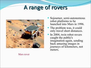 A range of rovers Sojourner, semi-autonomous robot platforms to be launched into Mars in 1996. The problem was, it could only travel short distances. In 2004, twin robot rovers caught the public's imagination again, sending back amazing images in journeys of kilometers, not meters. Mars rover 