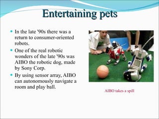 Entertaining pets In the late '90s there was a return to consumer-oriented robots. One of the real robotic wonders of the late '90s was AIBO the robotic dog, made by Sony Corp. By using sensor array, AIBO can autonomously navigate a room and play ball. AIBO takes a spill  