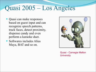 Quasi 2005 – Los Angeles Quasi can make responses based on guest input and can recognize speech patterns, track faces, detect proximity, dispense candy and even perform a karaoke duet. Softwares includes Alias Maya, BAT and so on. Quasi - Carnegie Mellon University 