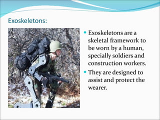 Exoskeletons: Exoskeletons are a skeletal framework to be worn by a human, specially soldiers and construction workers. They are designed to assist and protect the wearer. 