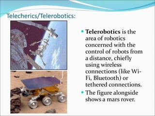 Telecherics/Telerobotics: Telerobotics  is the area of robotics concerned with the control of robots from a distance, chiefly using wireless connections (like Wi-Fi, Bluetooth) or tethered connections. The figure alongside shows a mars rover. 