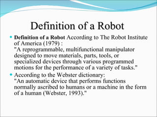 Definition of a Robot   Definition of a Robot   According to The Robot Institute of America (1979) :  "A reprogrammable, multifunctional manipulator designed to move materials, parts, tools, or specialized devices through various programmed motions for the performance of a variety of tasks."  According to the Webster dictionary:  "An automatic device that performs functions normally ascribed to humans or a machine in the form of a human (Webster, 1993)."   