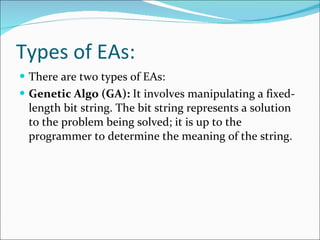 Types of EAs: There are two types of EAs: Genetic Algo (GA):  It involves manipulating a fixed-length bit string. The bit string represents a solution to the problem being solved; it is up to the programmer to determine the meaning of the string. 