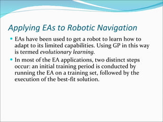 Applying EAs to Robotic Navigation EAs have been used to get a robot to learn how to adapt to its limited capabilities. Using GP in this way is termed  evolutionary learning. In most of the EA applications, two distinct steps occur: an initial training period is conducted by running the EA on a training set, followed by the execution of the best-fit solution. 