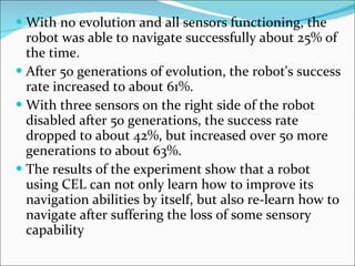 With no evolution and all sensors functioning, the robot was able to navigate successfully about 25% of the time. After 50 generations of evolution, the robot's success rate increased to about 61%. With three sensors on the right side of the robot disabled after 50 generations, the success rate dropped to about 42%, but increased over 50 more generations to about 63%. The results of the experiment show that a robot using CEL can not only learn how to improve its navigation abilities by itself, but also re-learn how to navigate after suffering the loss of some sensory capability 