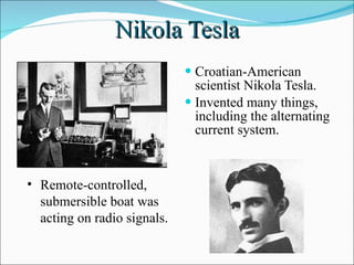 Nikola Tesla Croatian-American scientist Nikola Tesla. Invented many things, including the alternating current system.  Remote-controlled, submersible boat was acting on radio signals.  
