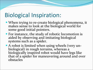 Biological Inspiration: When trying to re-create biological phenomena, it makes sense to look at the biological world for some good initial pointers.  For instance, the study of robotic locomotion is aided by observing and imitating biological systems such as a spider.  A robot is limited when using wheels (very un-biological) in rough terrains, whereas a biologically inspired robot would have legs like that of a spider for maneuvering around and over obstacles 