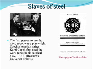 Slaves of steel The first person to use the word robot was a playwright, Czechoslovakian writer Karel Capek first used the word robot in his satirical play, R.U.R. (Rossum's Universal Robots).  Cover page of the first edition  
