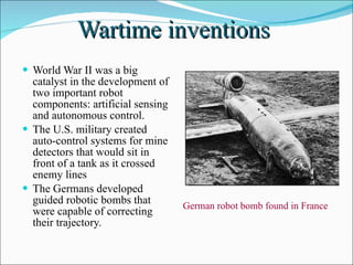 Wartime inventions  World War II was a big catalyst in the development of two important robot components: artificial sensing and autonomous control.  The U.S. military created auto-control systems for mine detectors that would sit in front of a tank as it crossed enemy lines The Germans developed guided robotic bombs that were capable of correcting their trajectory. German robot bomb found in France 