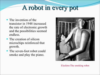 A robot in every pot The invention of the transistor in 1948 increased the rate of electronic growth and the possibilities seemed endless. The creation of silicon microchips reinforced that growth. The seven-foot robot could smoke and play the piano. Elecktro:The smoking robot  