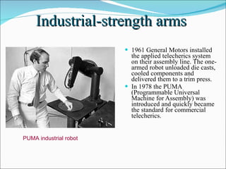 Industrial-strength arms  1961 General Motors installed the applied telecherics system on their assembly line. The one-armed robot unloaded die casts, cooled components and delivered them to a trim press. In 1978 the PUMA (Programmable Universal Machine for Assembly) was introduced and quickly became the standard for commercial telecherics. PUMA industrial robot  