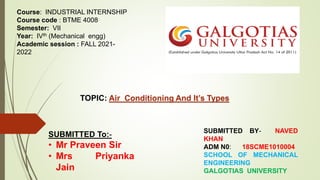 Course: INDUSTRIAL INTERNSHIP
Course code : BTME 4008
Semester: VII
Year: IVth (Mechanical engg)
Academic session : FALL 2021-
2022
TOPIC: Air Conditioning And It’s Types
SUBMITTED BY- NAVED
KHAN
ADM N0: 18SCME1010004
SCHOOL OF MECHANICAL
ENGINEERING
GALGOTIAS UNIVERSITY
SUBMITTED To:-
• Mr Praveen Sir
• Mrs Priyanka
Jain
 